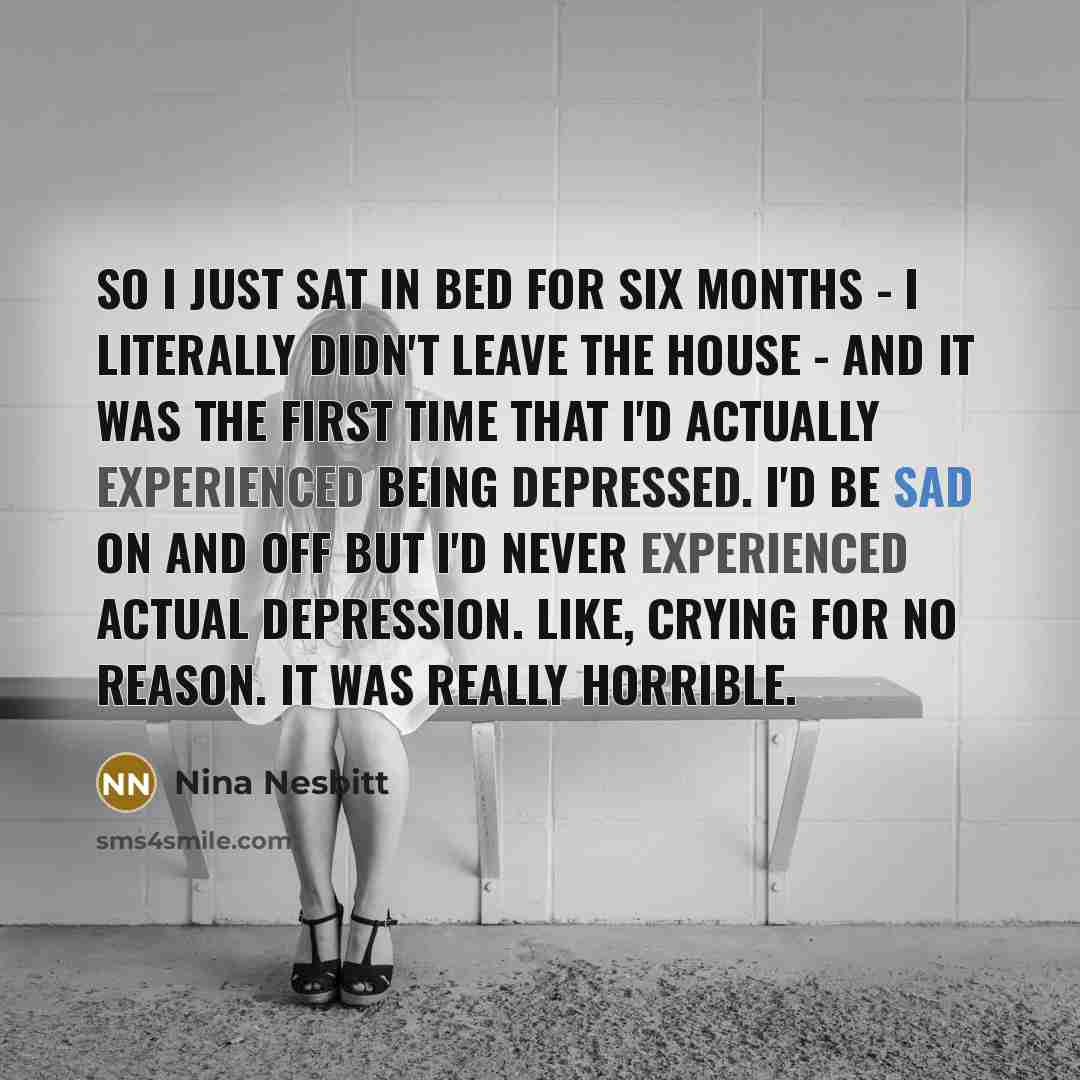“So I just sat in bed for six months - I literally didn't leave the house - and it was the first time that I'd actually experienced being depressed. I'd be sad on and off but I'd never experienced actual depression. Like, crying for no reason. It was really horrible.” quote by Nina Nesbitt
