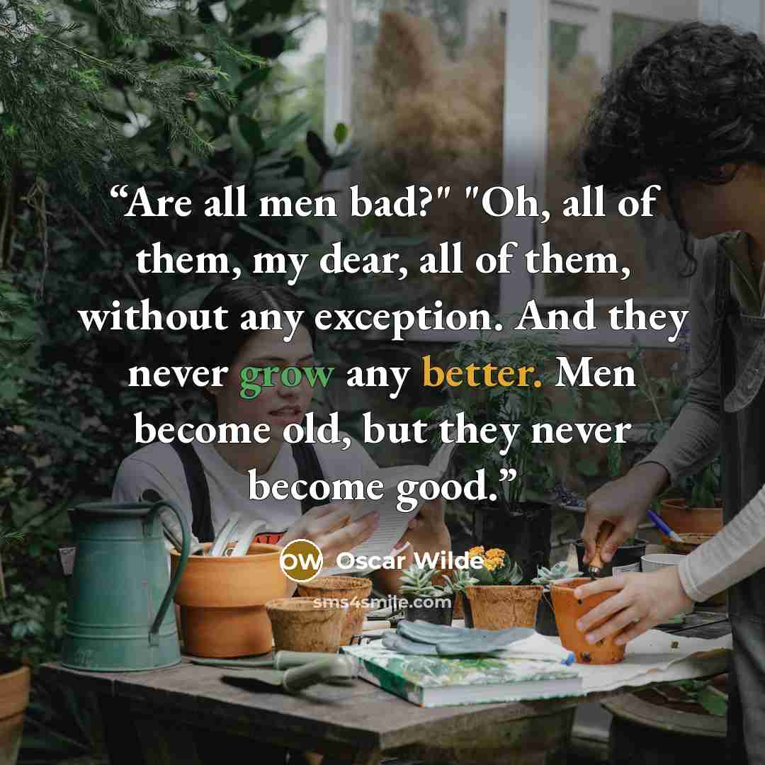 “Are all men bad?" "Oh, all of them, my dear, all of them, without any exception. And they never grow any better. Men become old, but they never become good.” quote by Oscar Wilde