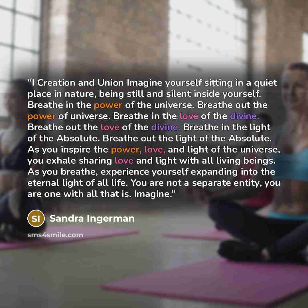 “I Creation and Union Imagine yourself sitting in a quiet place in nature, being still and silent inside yourself. Breathe in the power of the universe. Breathe out the power of universe. Breathe in the love of the divine. Breathe out the love of the divine. Breathe in the light of the Absolute…” quote by Sandra Ingerman