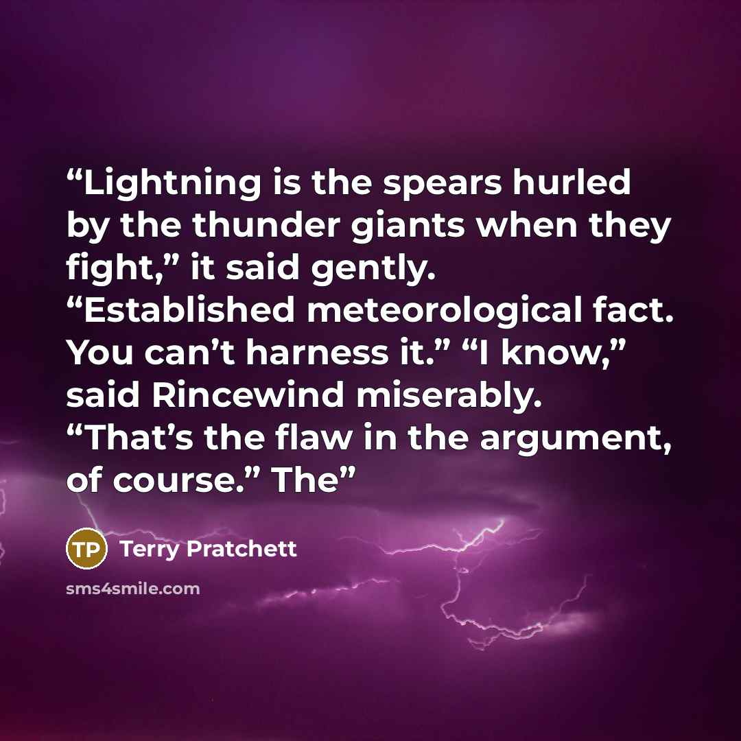 “Lightning is the spears hurled by the thunder giants when they fight,” it said gently. “Established meteorological fact. You can’t harness it.” “I know,” said Rincewind miserably. “That’s the flaw in the argument, of course.” The” quote by Terry Pratchett