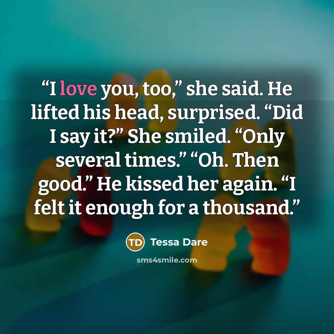 “I love you, too,” she said. He lifted his head, surprised. “Did I say it?” She smiled. “Only several times.” “Oh. Then good.” He kissed her again. “I felt it enough for a thousand.” quote by Tessa Dare
