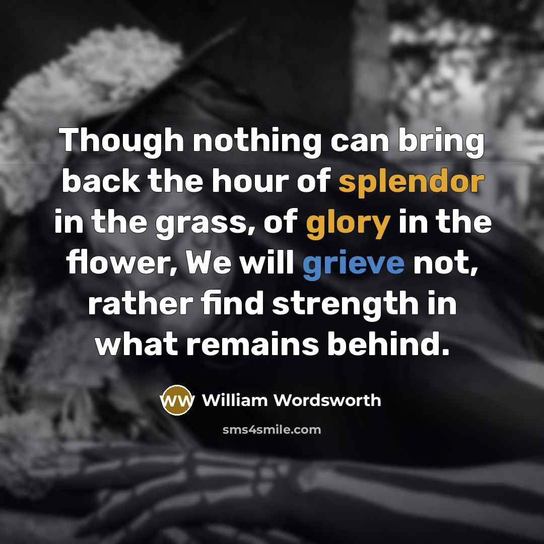 “Though nothing can bring back the hour of splendor in the grass, of glory in the flower, We will grieve not, rather find strength in what remains behind.” quote by William Wordsworth