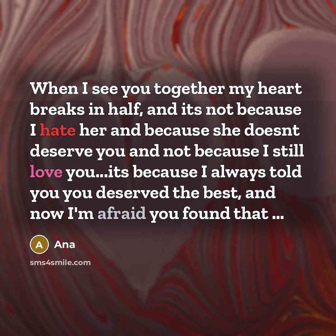 “When I see you together my heart breaks in half, and its not because I hate her and because she doesnt deserve you and not because I still love you...its because I always told you you deserved the best, and now I'm afraid you found that ...” quote by Ana