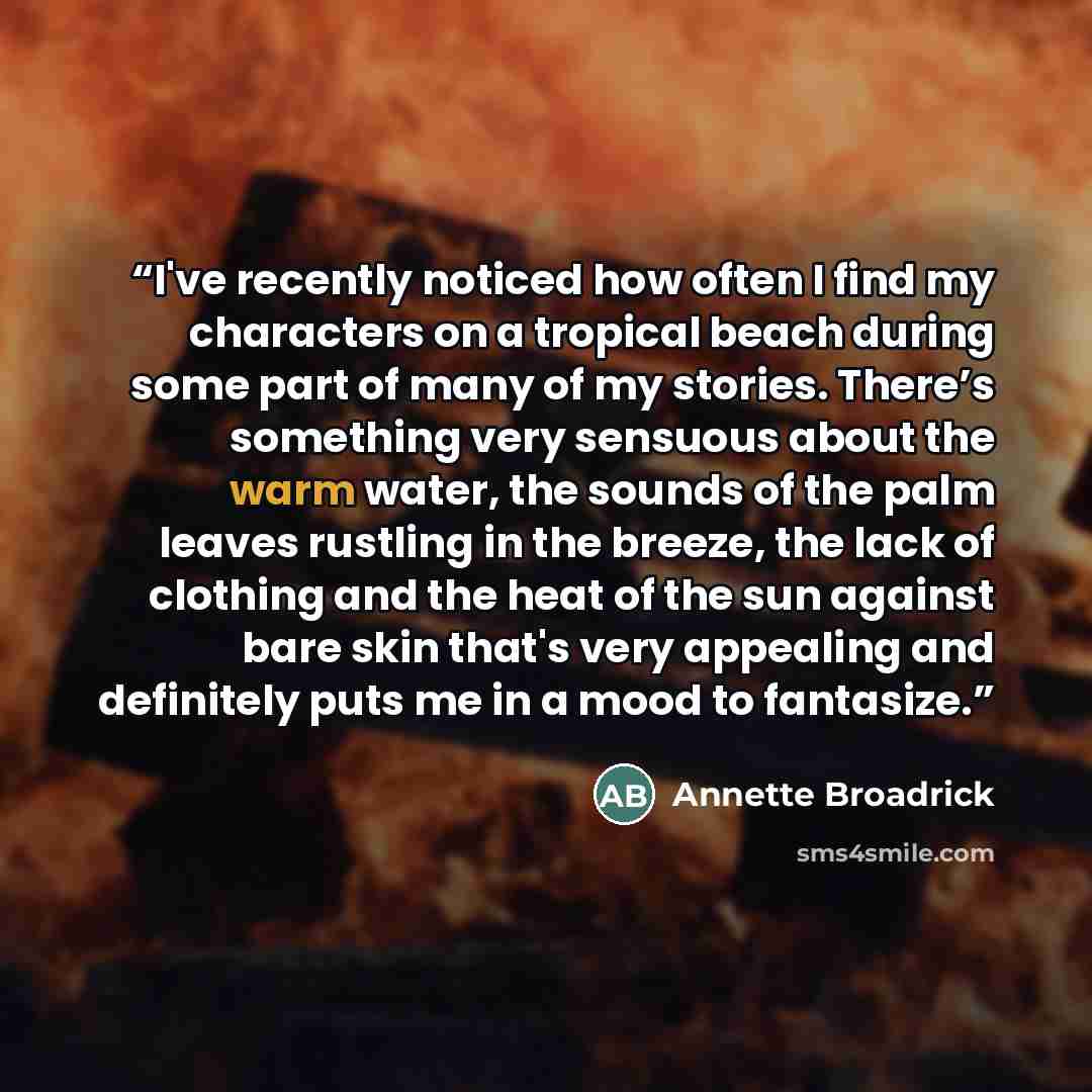 “I've recently noticed how often I find my characters on a tropical beach during some part of many of my stories. There’s something very sensuous about the warm water, the sounds of the palm leaves rustling in the breeze, the lack of clothing and the heat of the sun against bare skin that's very…” quote by Annette Broadrick