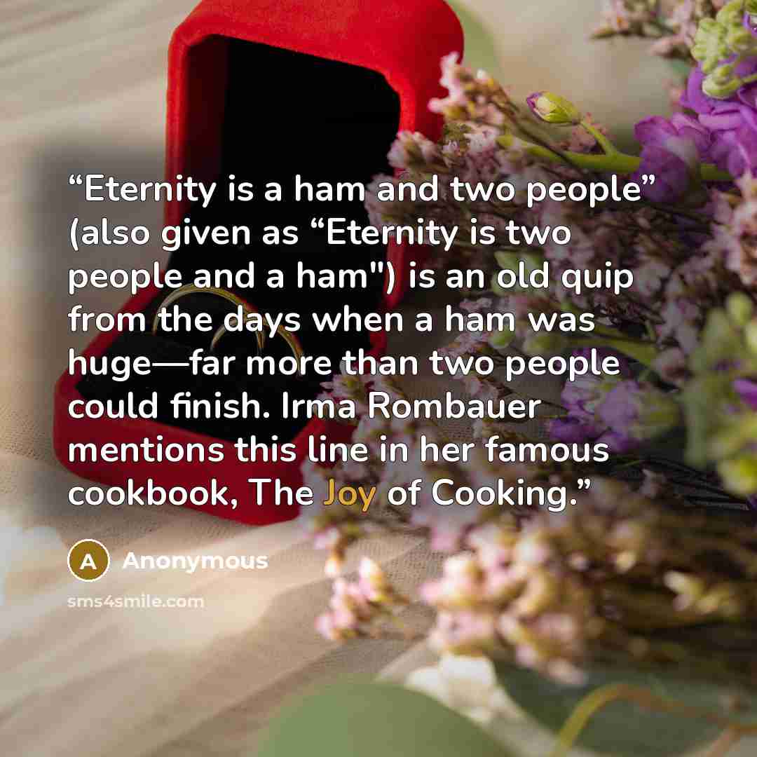 “Eternity is a ham and two people” (also given as “Eternity is two people and a ham") is an old quip from the days when a ham was huge—far more than two people could finish. Irma Rombauer mentions this line in her famous cookbook, The Joy of Cooking.” quote by Anonymous