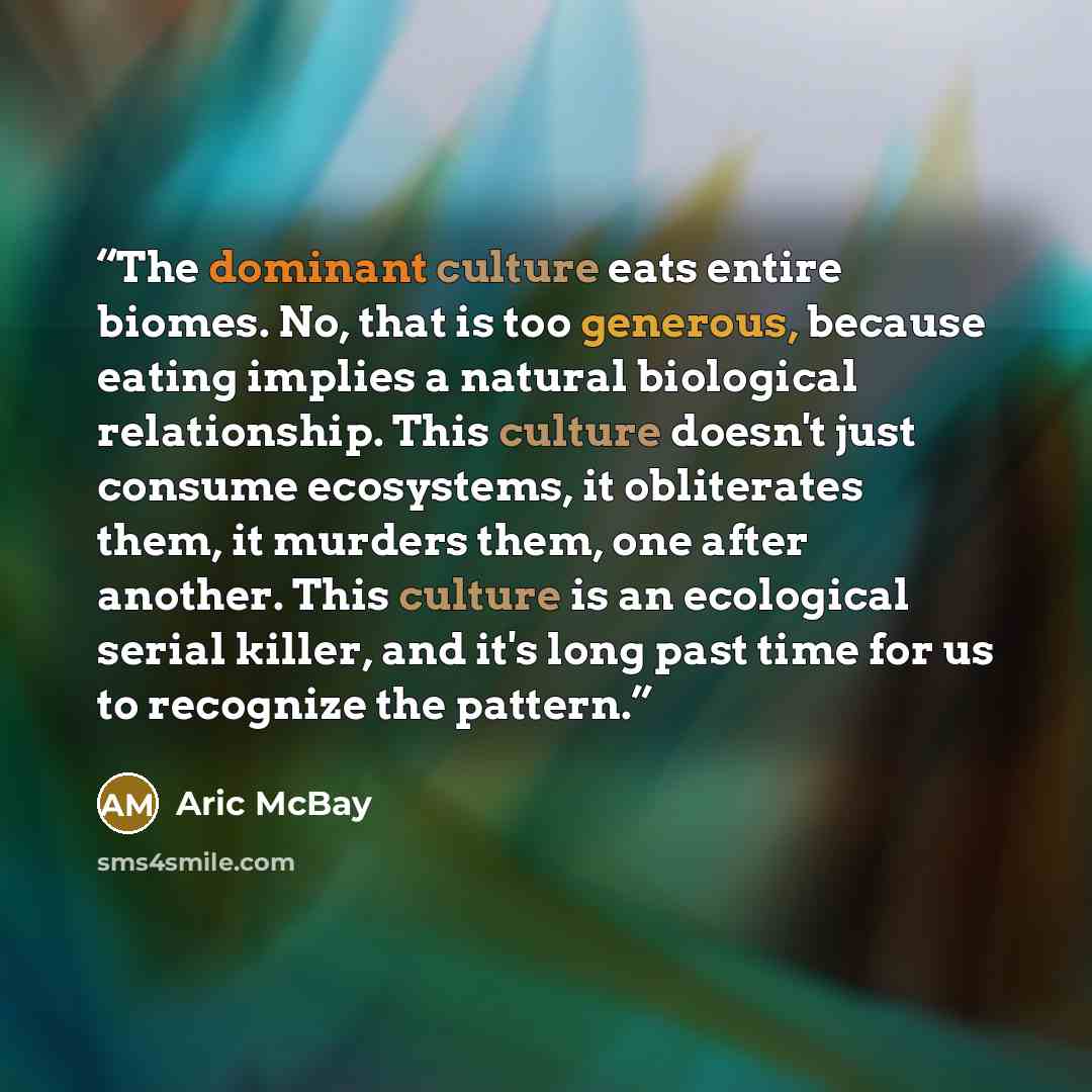 “The dominant culture eats entire biomes. No, that is too generous, because eating implies a natural biological relationship. This culture doesn't just consume ecosystems, it obliterates them, it murders them, one after another. This culture is an ecological serial killer, and it's long past time…” quote by Aric McBay