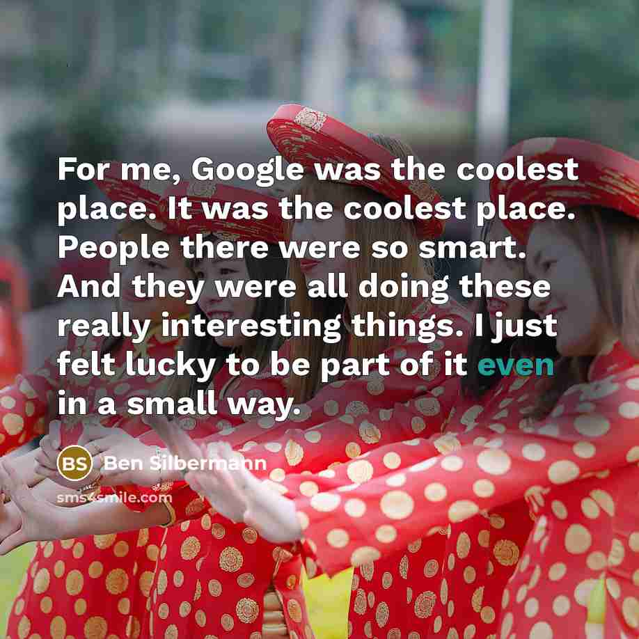 “For me, Google was the coolest place. It was the coolest place. People there were so smart. And they were all doing these really interesting things. I just felt lucky to be part of it even in a small way.” quote by Ben Silbermann