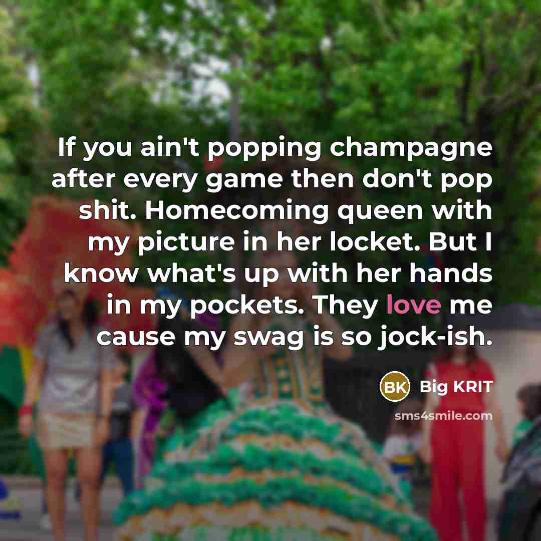“If you ain't popping champagne after every game then don't pop shit. Homecoming queen with my picture in her locket. But I know what's up with her hands in my pockets. They love me cause my swag is so jock-ish.” quote by Big KRIT