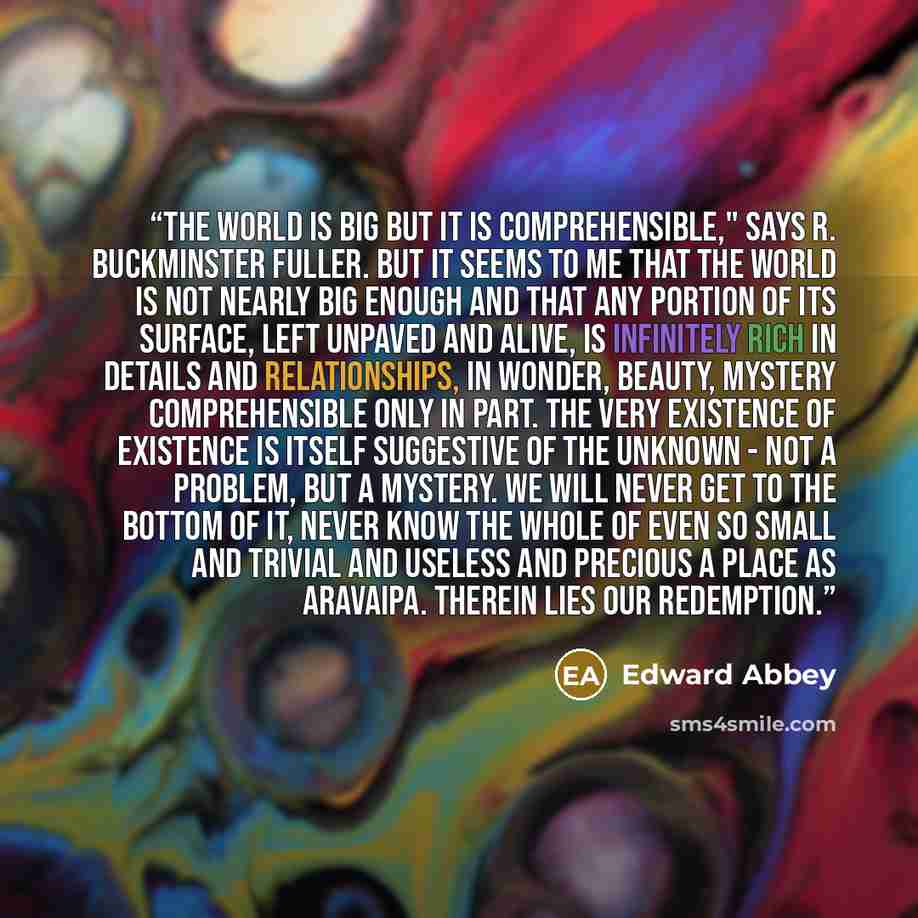 “The world is big but it is comprehensible," says R. Buckminster Fuller. But it seems to me that the world is not nearly big enough and that any portion of its surface, left unpaved and alive, is infinitely rich in details and relationships, in wonder, beauty, mystery comprehensible only in part…” quote by Edward Abbey