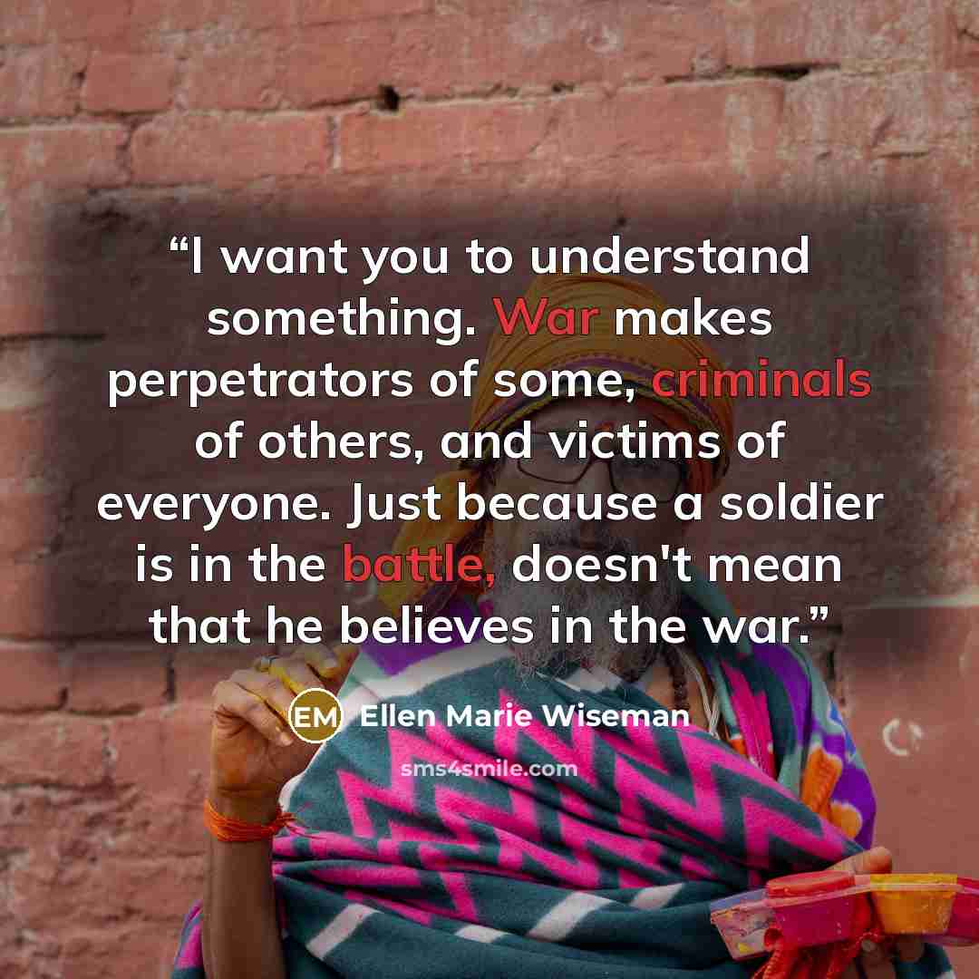 “I want you to understand something. War makes perpetrators of some, criminals of others, and victims of everyone. Just because a soldier is in the battle, doesn't mean that he believes in the war.” quote by Ellen Marie Wiseman
