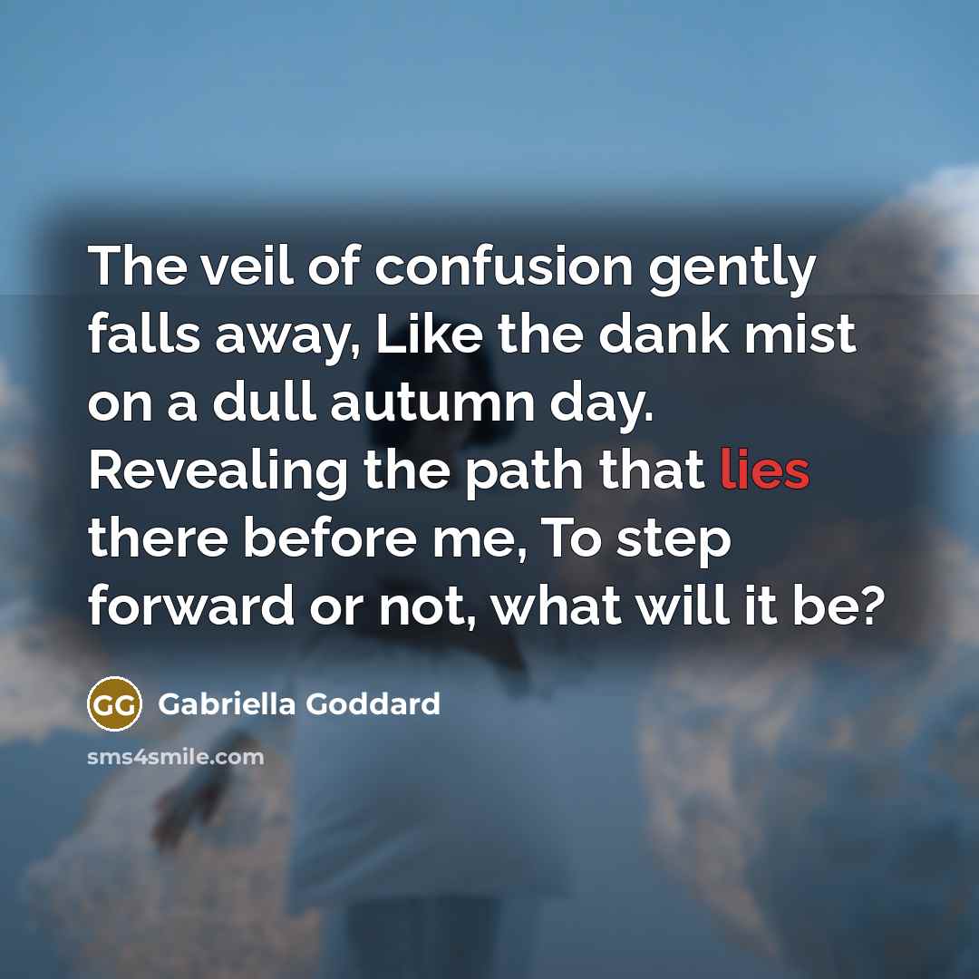 “The veil of confusion gently falls away, Like the dank mist on a dull autumn day. Revealing the path that lies there before me, To step forward or not, what will it be?” quote by Gabriella Goddard