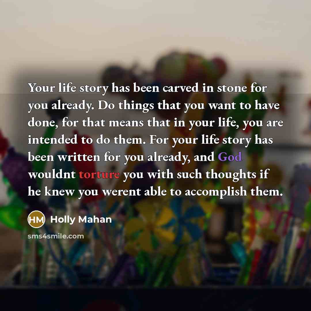 “Your life story has been carved in stone for you already. Do things that you want to have done, for that means that in your life, you are intended to do them. For your life story has been written for you already, and God wouldnt torture you with such thoughts if he knew you werent able to…” quote by Holly Mahan