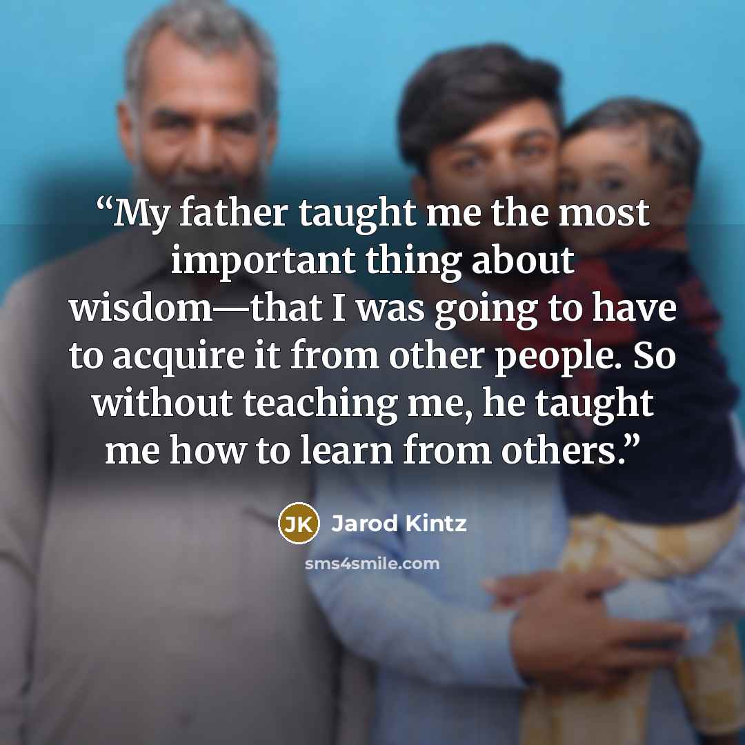 “My father taught me the most important thing about wisdom—that I was going to have to acquire it from other people. So without teaching me, he taught me how to learn from others.” quote by Jarod Kintz