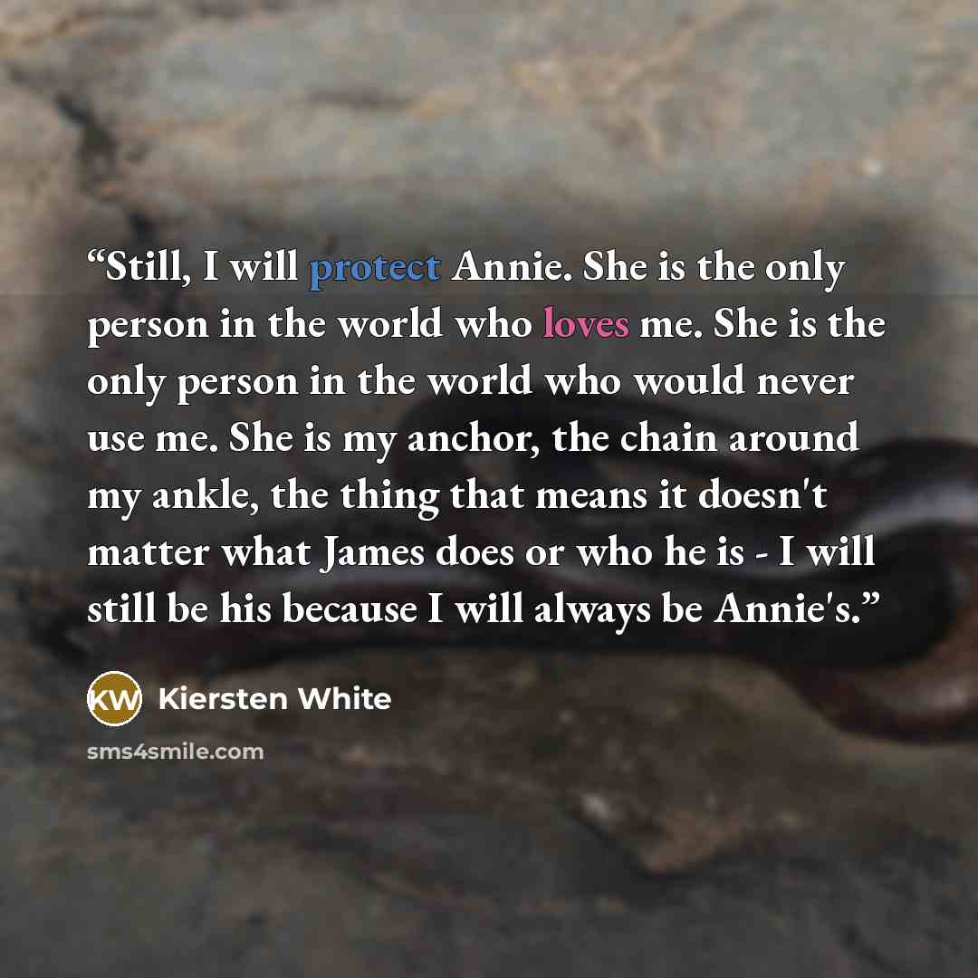 “Still, I will protect Annie. She is the only person in the world who loves me. She is the only person in the world who would never use me. She is my anchor, the chain around my ankle, the thing that means it doesn't matter what James does or who he is - I will still be his because I will always be…” quote by Kiersten White