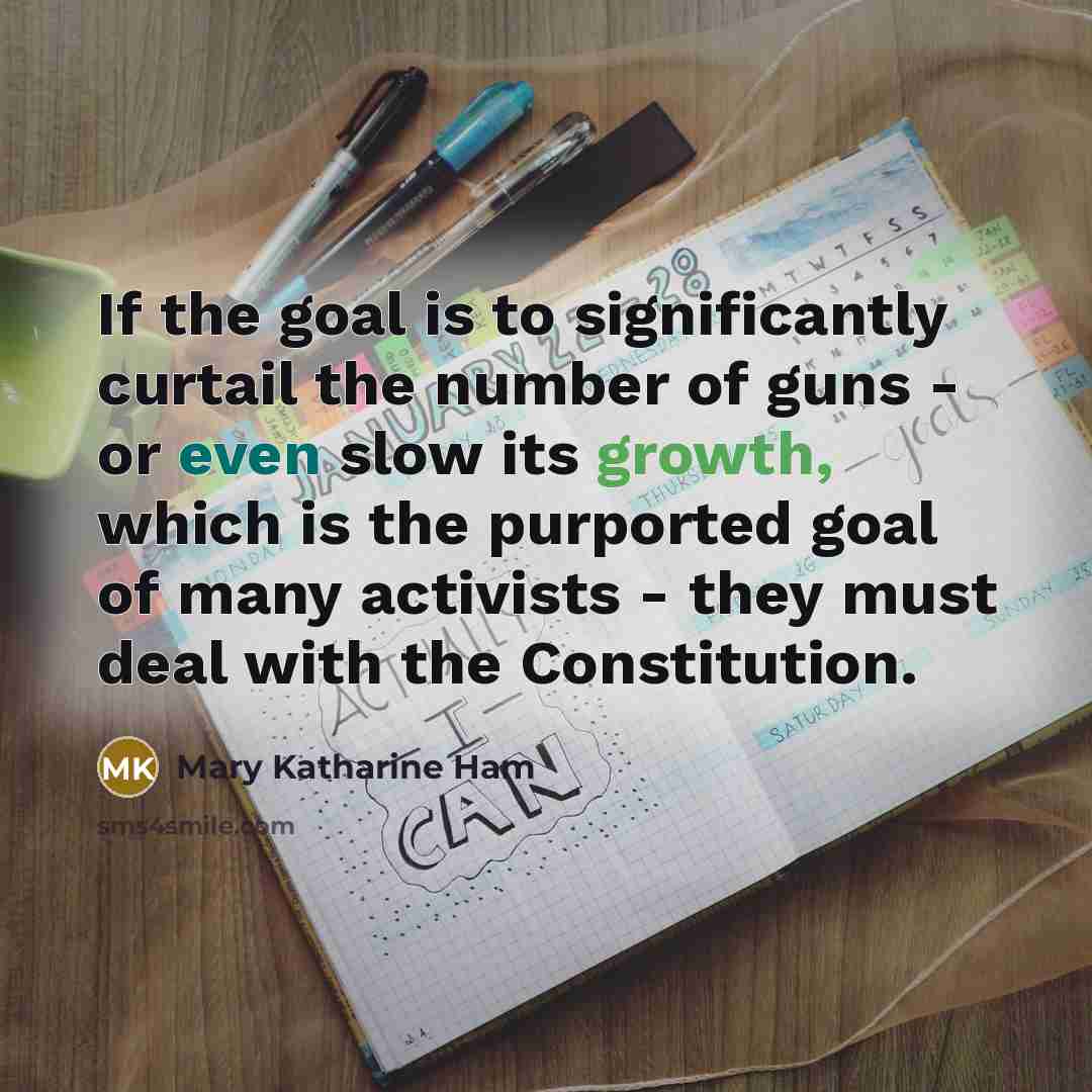 “If the goal is to significantly curtail the number of guns - or even slow its growth, which is the purported goal of many activists - they must deal with the Constitution.” quote by Mary Katharine Ham