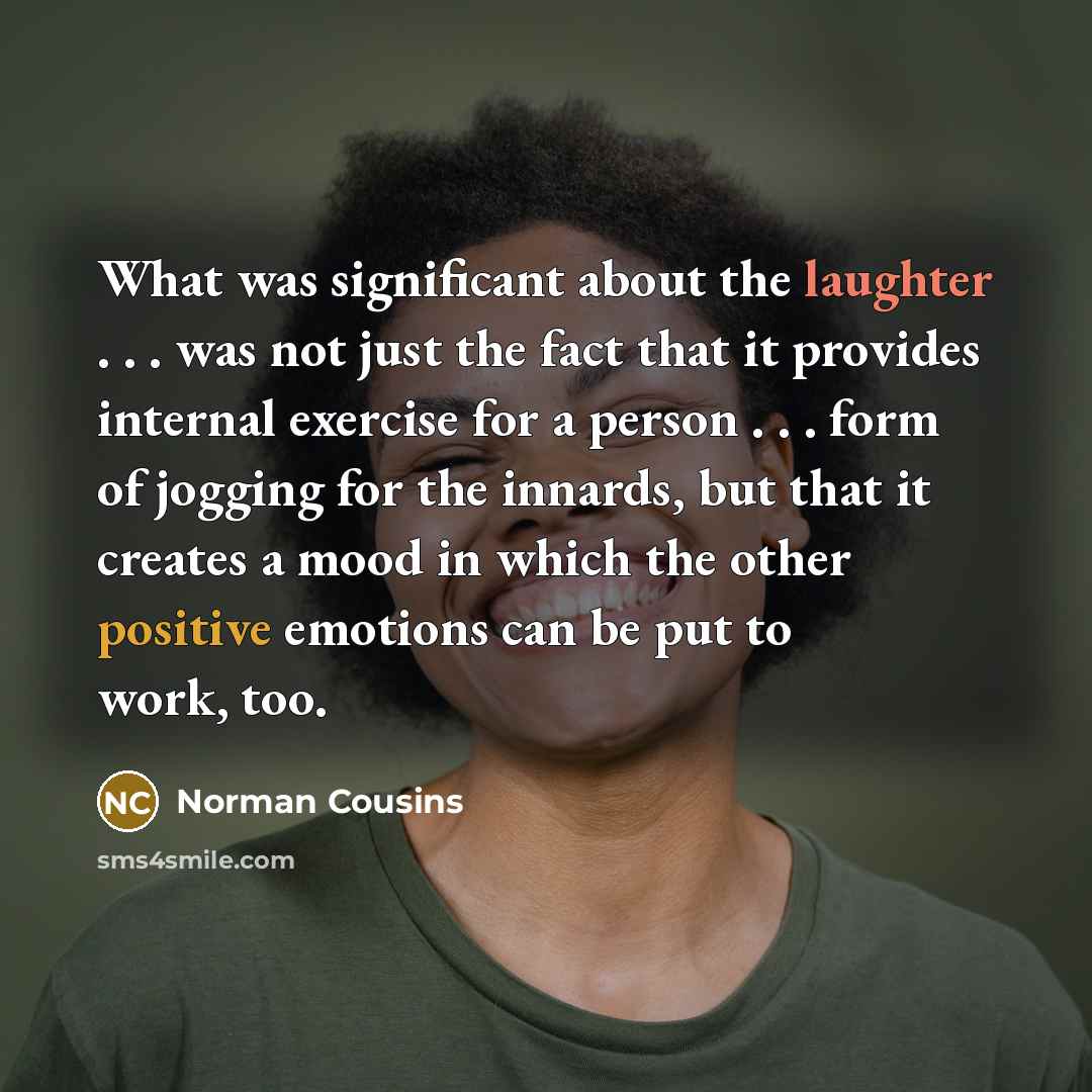 “What was significant about the laughter . . . was not just the fact that it provides internal exercise for a person . . . form of jogging for the innards, but that it creates a mood in which the other positive emotions can be put to work, too.” quote by Norman Cousins