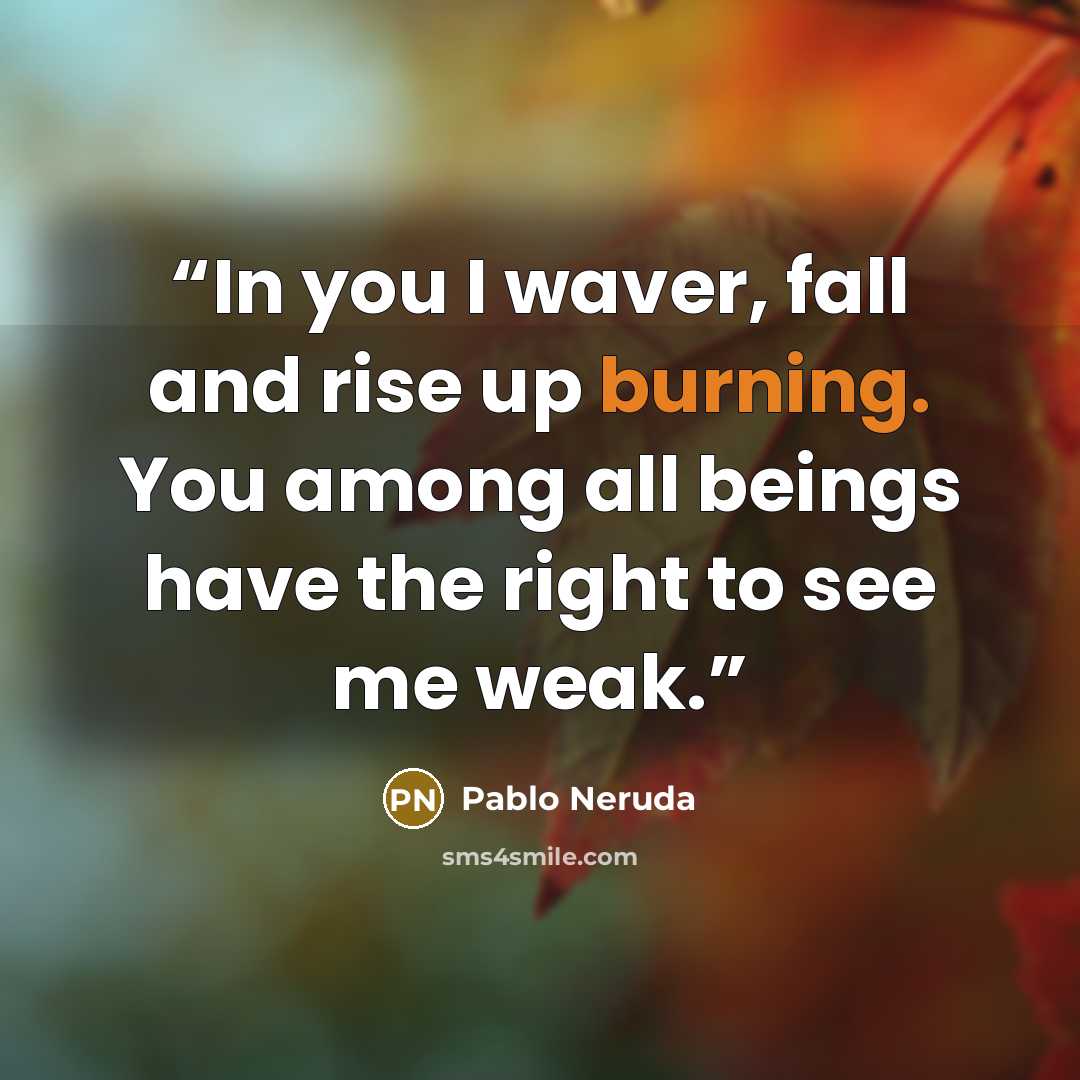 “In you I waver, fall and rise up burning. You among all beings have the right to see me weak.” quote by Pablo Neruda