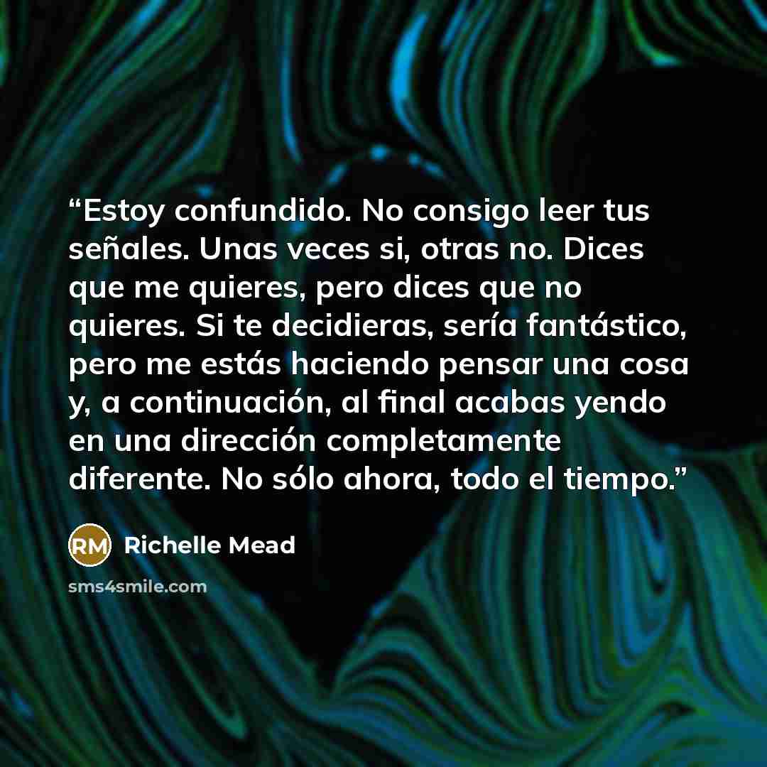 “Estoy confundido. No consigo leer tus señales. Unas veces si, otras no. Dices que me quieres, pero dices que no quieres. Si te decidieras, sería fantástico, pero me estás haciendo pensar una cosa y, a continuación, al final acabas yendo en una dirección completamente diferente. No sólo ahora, todo…” quote by Richelle Mead