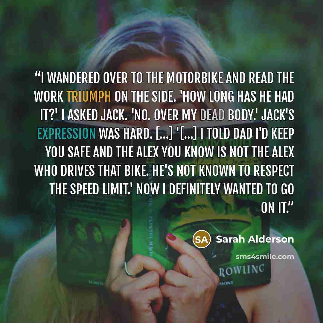 “I wandered over to the motorbike and read the work Triumph on the side. 'How long has he had it?' I asked Jack. 'No. Over my dead body.' Jack's expression was hard. […] '[…] I told Dad I'd keep you safe and the Alex you know is not the Alex who drives that bike. He's not known to respect the speed…” quote by Sarah Alderson