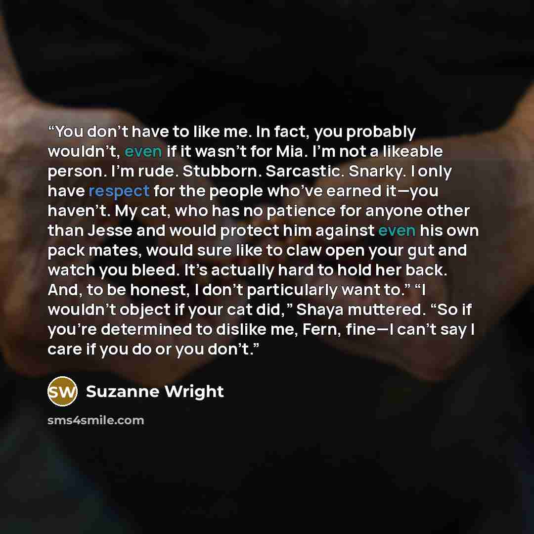 “You don’t have to like me. In fact, you probably wouldn’t, even if it wasn’t for Mia. I’m not a likeable person. I’m rude. Stubborn. Sarcastic. Snarky. I only have respect for the people who’ve earned it—you haven’t. My cat, who has no patience for anyone other than Jesse and would protect him…” quote by Suzanne Wright