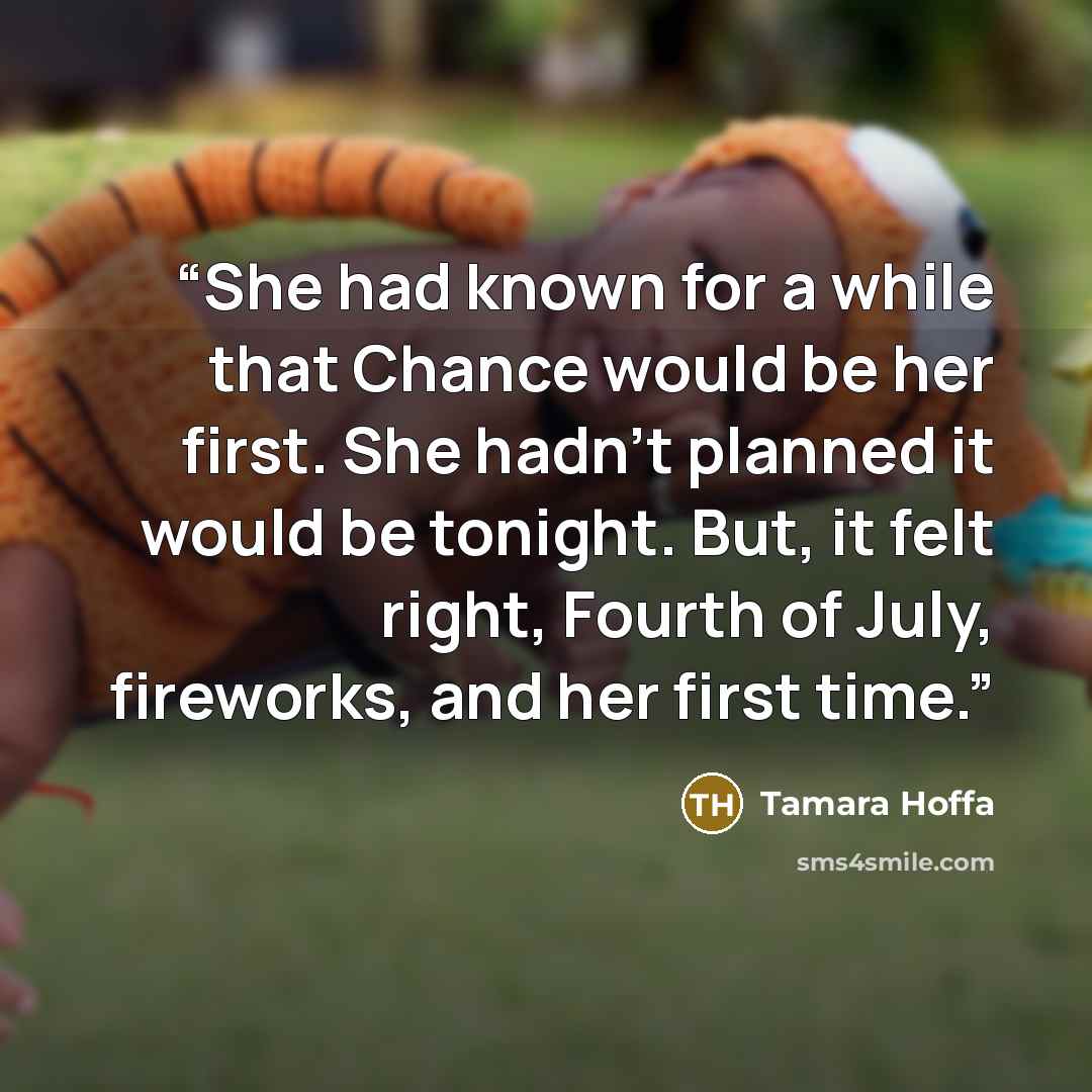 “She had known for a while that Chance would be her first. She hadn’t planned it would be tonight. But, it felt right, Fourth of July, fireworks, and her first time.” quote by Tamara Hoffa