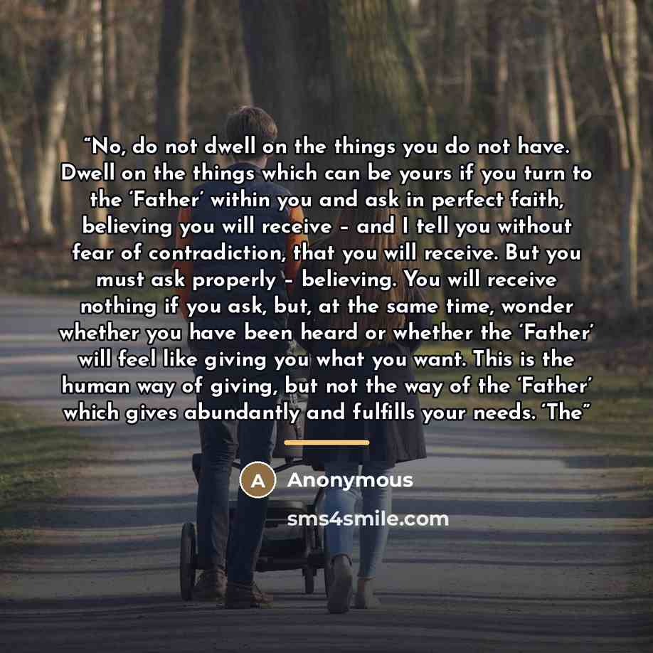 “No, do not dwell on the things you do not have. Dwell on the things which can be yours if you turn to the ‘Father’ within you and ask in perfect faith, believing you will receive – and I tell you without fear of contradiction, that you will receive. But you must ask properly – believing. You will…” quote by Anonymous