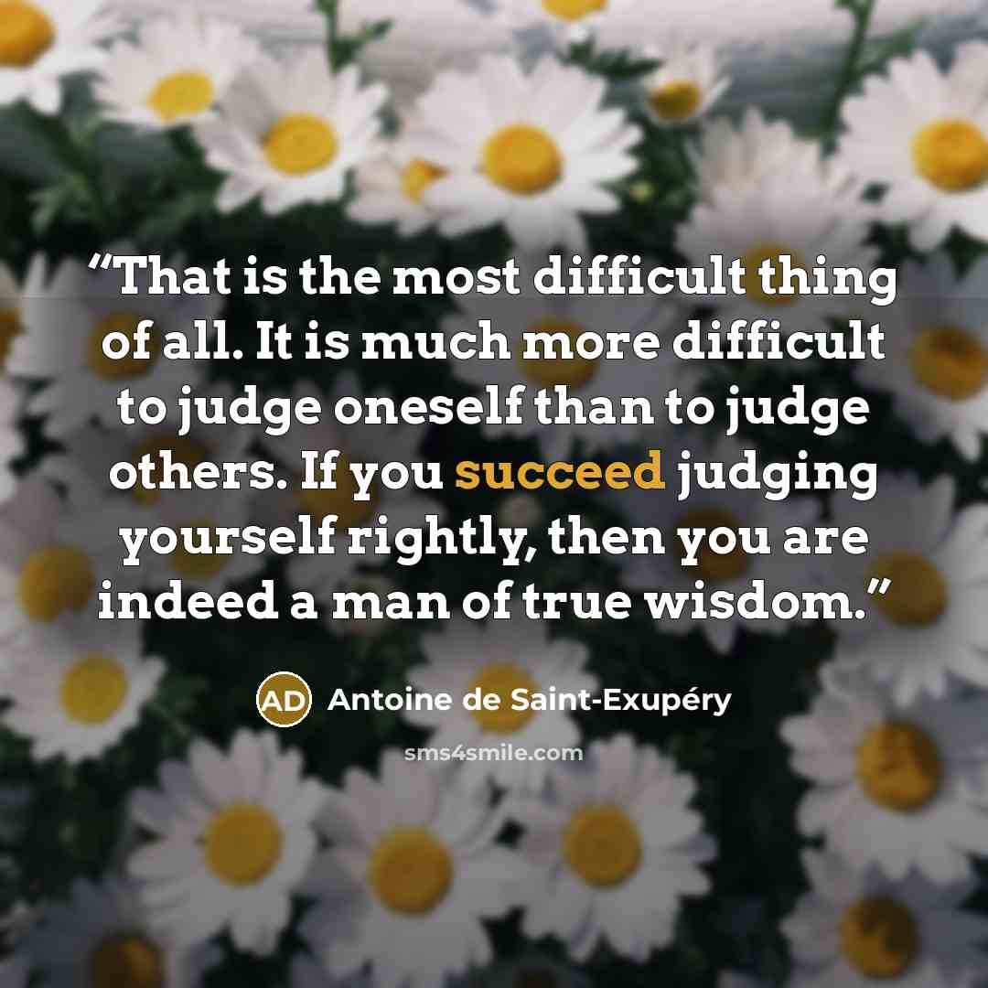 “That is the most difficult thing of all. It is much more difficult to judge oneself than to judge others. If you succeed judging yourself rightly, then you are indeed a man of true wisdom.” quote by Antoine de Saint-Exupéry