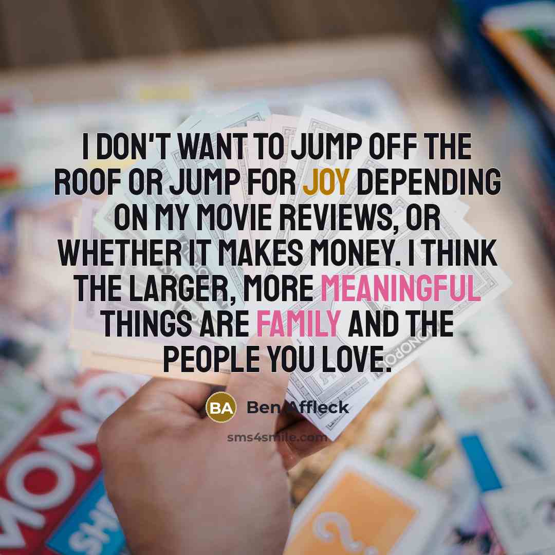“I don't want to jump off the roof or jump for joy depending on my movie reviews, or whether it makes money. I think the larger, more meaningful things are family and the people you love.” quote by Ben Affleck