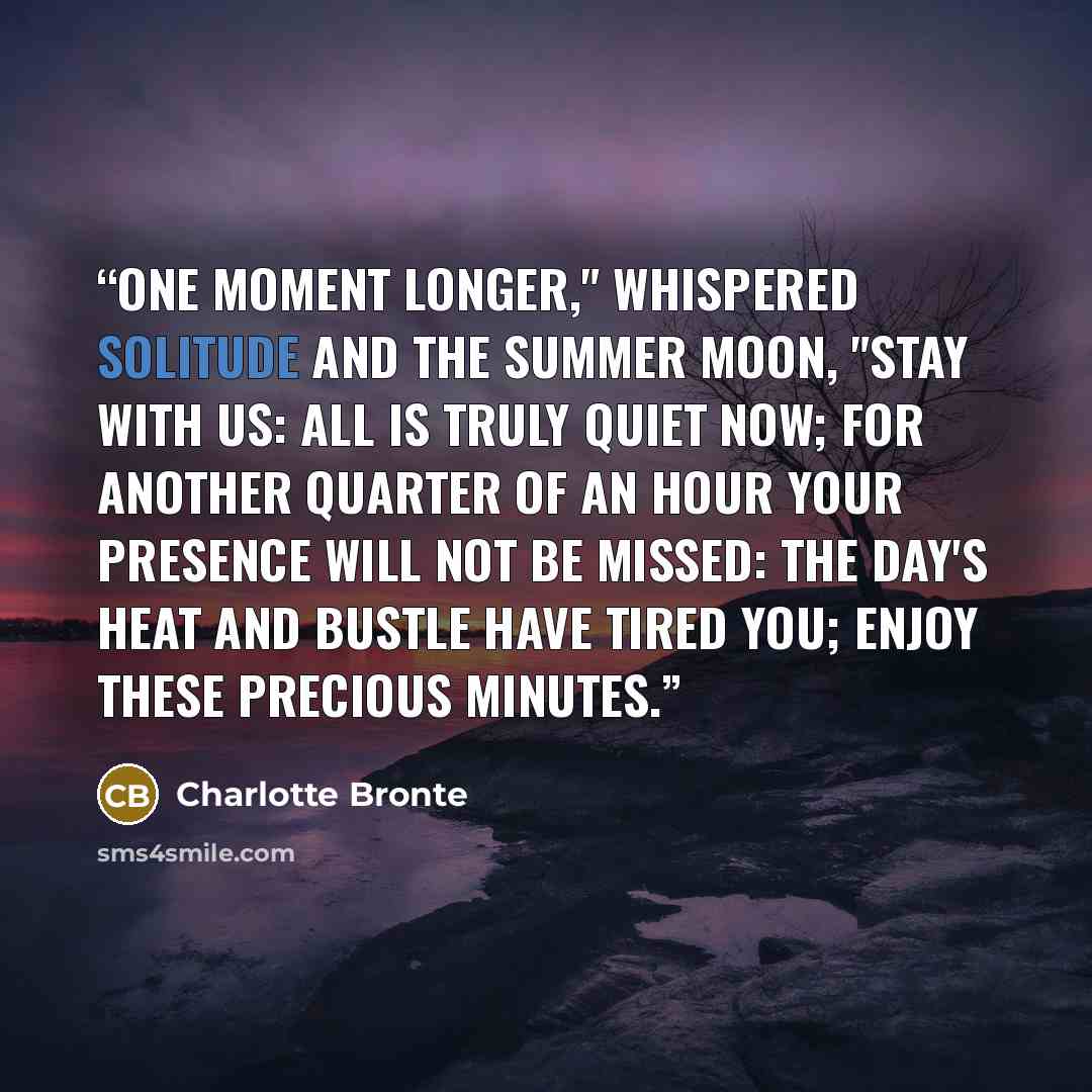“One moment longer," whispered solitude and the summer moon, "stay with us: all is truly quiet now; for another quarter of an hour your presence will not be missed: the day's heat and bustle have tired you; enjoy these precious minutes.” quote by Charlotte Brontë