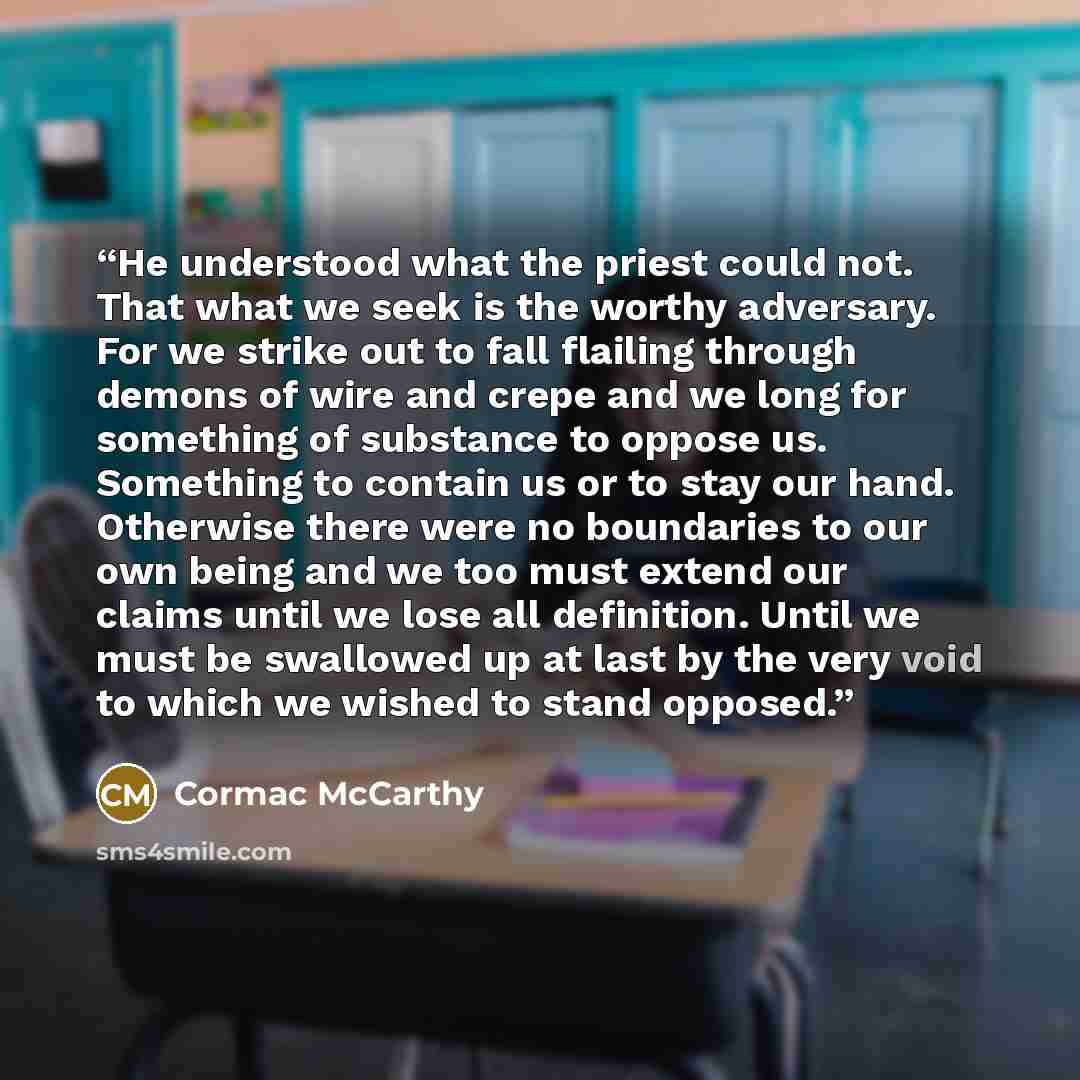 “He understood what the priest could not. That what we seek is the worthy adversary. For we strike out to fall flailing through demons of wire and crepe and we long for something of substance to oppose us. Something to contain us or to stay our hand. Otherwise there were no boundaries to our own…” quote by Cormac McCarthy
