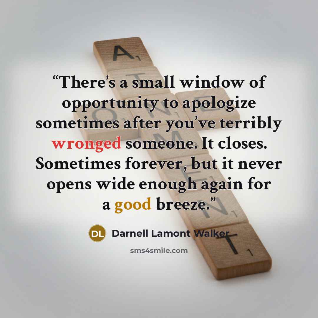 “There’s a small window of opportunity to apologize sometimes after you’ve terribly wronged someone. It closes. Sometimes forever, but it never opens wide enough again for a good breeze.” quote by Darnell Lamont Walker
