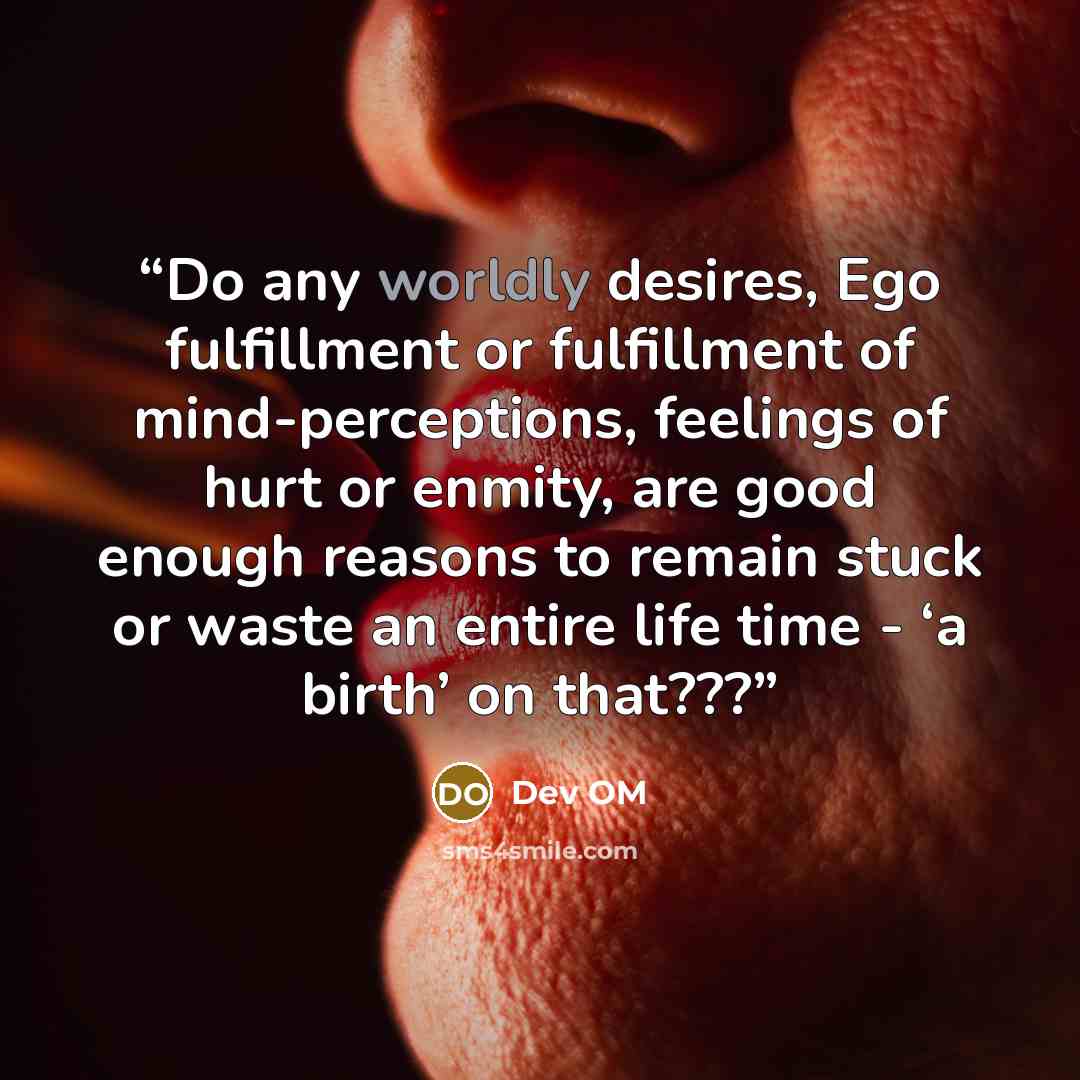 “Do any worldly desires, Ego fulfillment or fulfillment of mind-perceptions, feelings of hurt or enmity, are good enough reasons to remain stuck or waste an entire life time - ‘a birth’ on that???” quote by Dev OM
