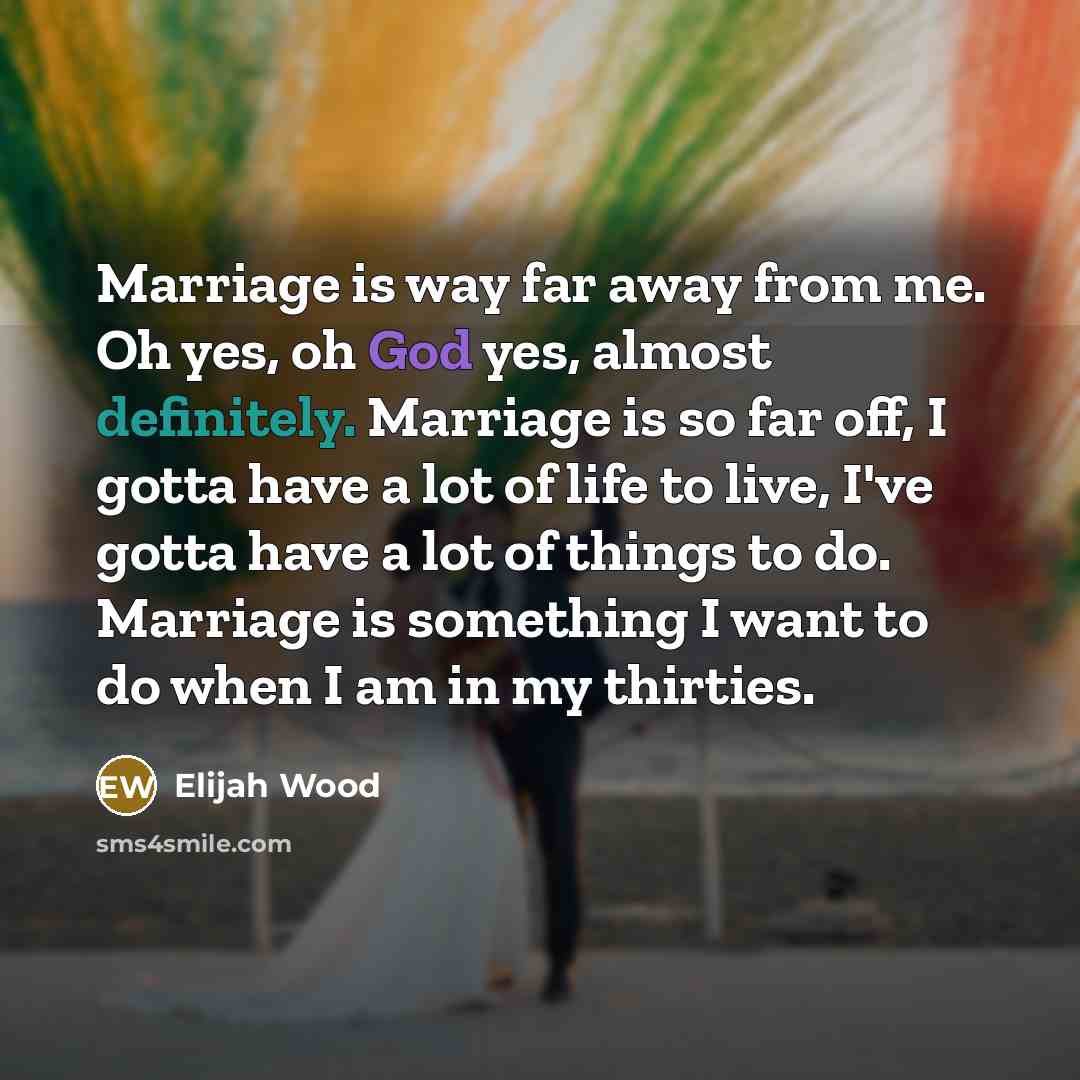 “Marriage is way far away from me. Oh yes, oh God yes, almost definitely. Marriage is so far off, I gotta have a lot of life to live, I've gotta have a lot of things to do. Marriage is something I want to do when I am in my thirties.” quote by Elijah Wood