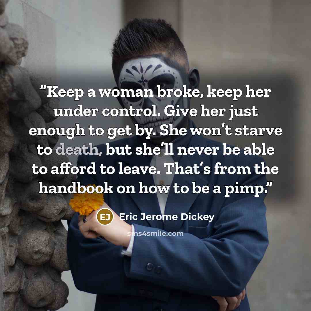 “Keep a woman broke, keep her under control. Give her just enough to get by. She won’t starve to death, but she’ll never be able to afford to leave. That’s from the handbook on how to be a pimp.” quote by Eric Jerome Dickey
