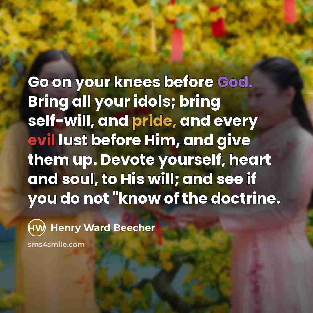 “Go on your knees before God. Bring all your idols; bring self-will, and pride, and every evil lust before Him, and give them up. Devote yourself, heart and soul, to His will; and see if you do not "know of the doctrine.” quote by Henry Ward Beecher