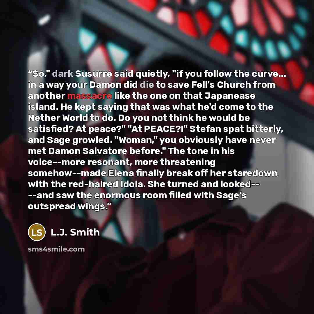 “So," dark Susurre said quietly, "if you follow the curve... in a way your Damon did die to save Fell's Church from another massacre like the one on that Japanease island. He kept saying that was what he'd come to the Nether World to do. Do you not think he would be satisfied? At peace?" "At…” quote by L.J. Smith