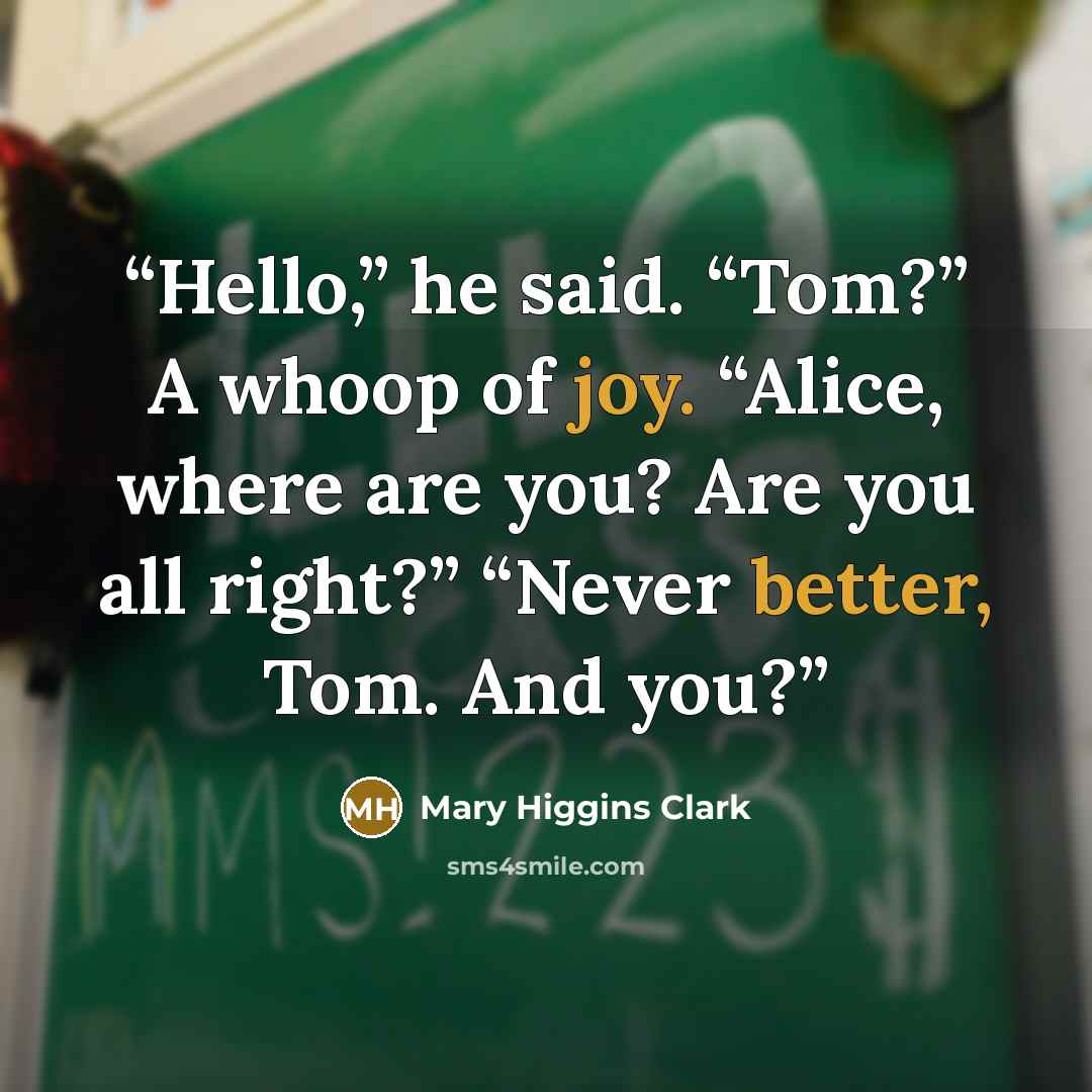 “Hello,” he said. “Tom?” A whoop of joy. “Alice, where are you? Are you all right?” “Never better, Tom. And you?” quote by Mary Higgins Clark