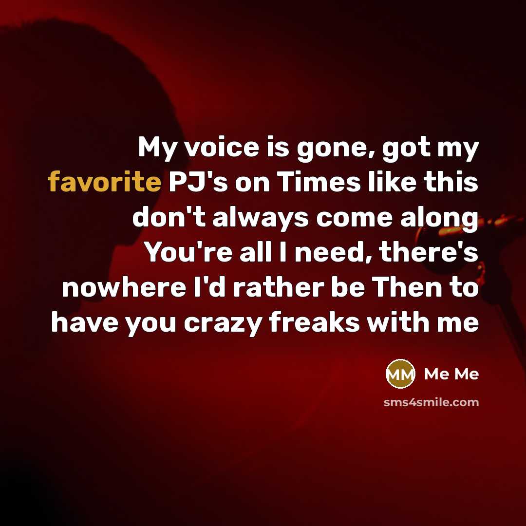 “My voice is gone, got my favorite PJ's on Times like this don't always come along You're all I need, there's nowhere I'd rather be Then to have you crazy freaks with me” quote by Me Me