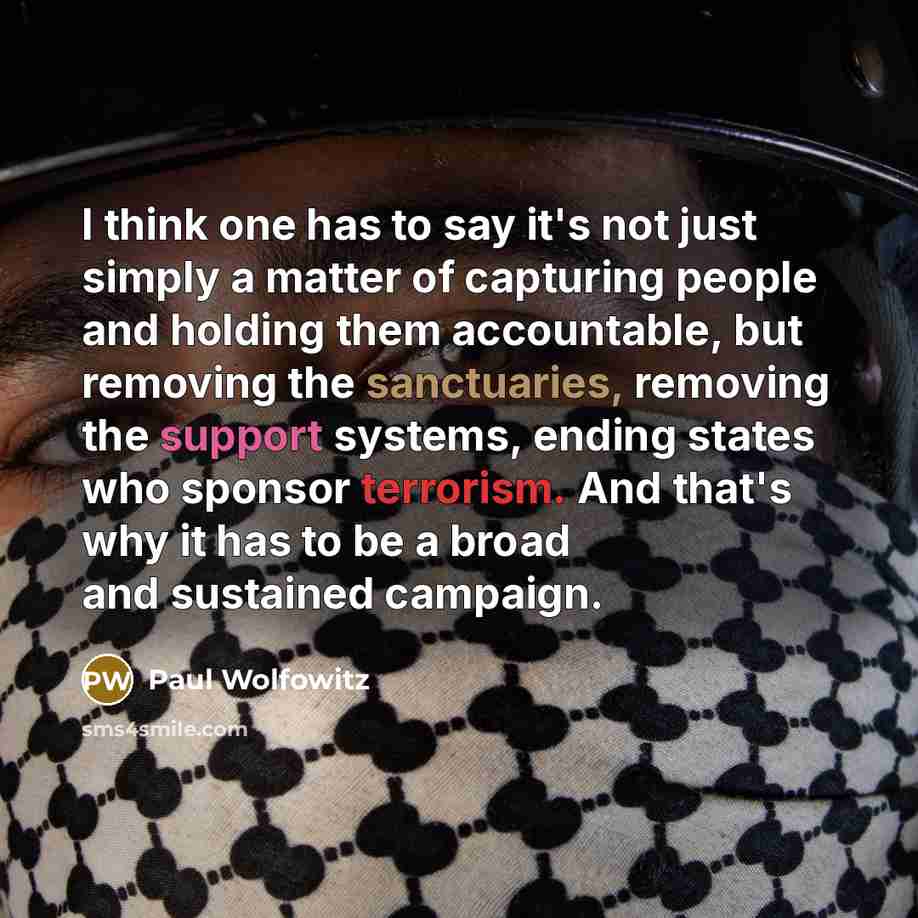 “I think one has to say it's not just simply a matter of capturing people and holding them accountable, but removing the sanctuaries, removing the support systems, ending states who sponsor terrorism. And that's why it has to be a broad and sustained campaign.” quote by Paul Wolfowitz