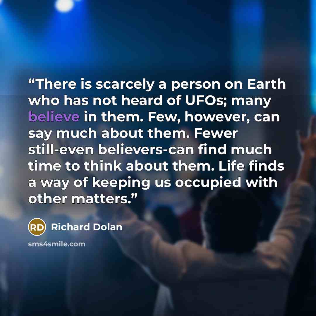 “There is scarcely a person on Earth who has not heard of UFOs; many believe in them. Few, however, can say much about them. Fewer still-even believers-can find much time to think about them. Life finds a way of keeping us occupied with other matters.” quote by Richard Dolan