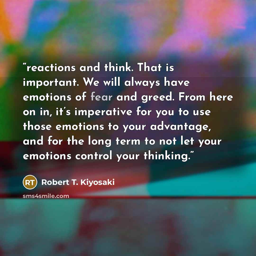 “reactions and think. That is important. We will always have emotions of fear and greed. From here on in, it’s imperative for you to use those emotions to your advantage, and for the long term to not let your emotions control your thinking.” quote by Robert T. Kiyosaki