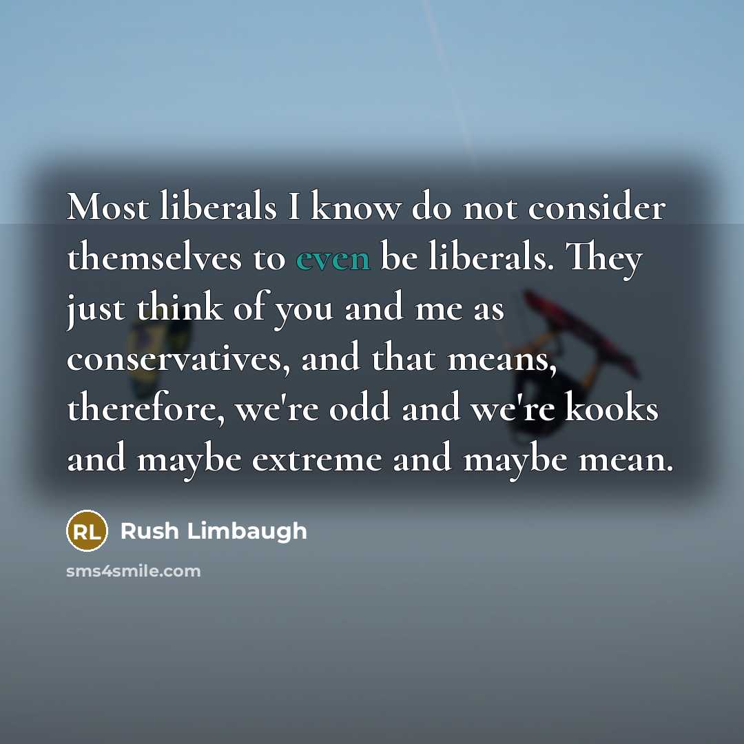 “Most liberals I know do not consider themselves to even be liberals. They just think of you and me as conservatives, and that means, therefore, we're odd and we're kooks and maybe extreme and maybe mean.” quote by Rush Limbaugh