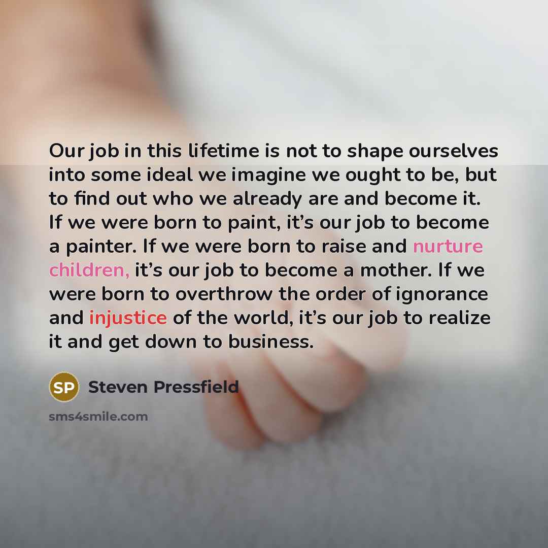 “Our job in this lifetime is not to shape ourselves into some ideal we imagine we ought to be, but to find out who we already are and become it. If we were born to paint, it’s our job to become a painter. If we were born to raise and nurture children, it’s our job to become a mother. If we were…” quote by Steven Pressfield