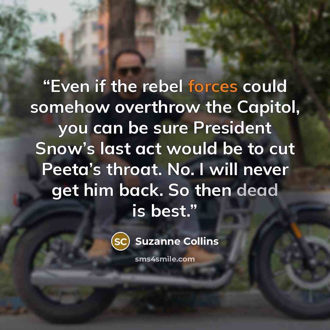 “Even if the rebel forces could somehow overthrow the Capitol, you can be sure President Snow’s last act would be to cut Peeta’s throat. No. I will never get him back. So then dead is best.” quote by Suzanne Collins