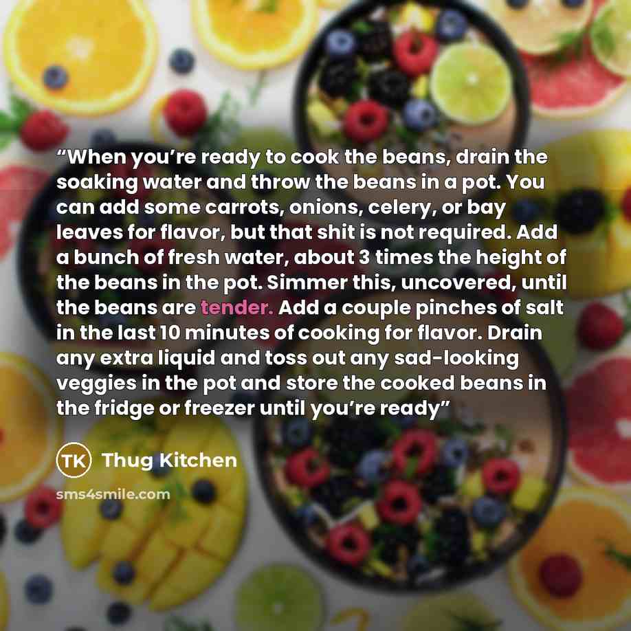 “When you’re ready to cook the beans, drain the soaking water and throw the beans in a pot. You can add some carrots, onions, celery, or bay leaves for flavor, but that shit is not required. Add a bunch of fresh water, about 3 times the height of the beans in the pot. Simmer this, uncovered, until…” quote by Thug Kitchen