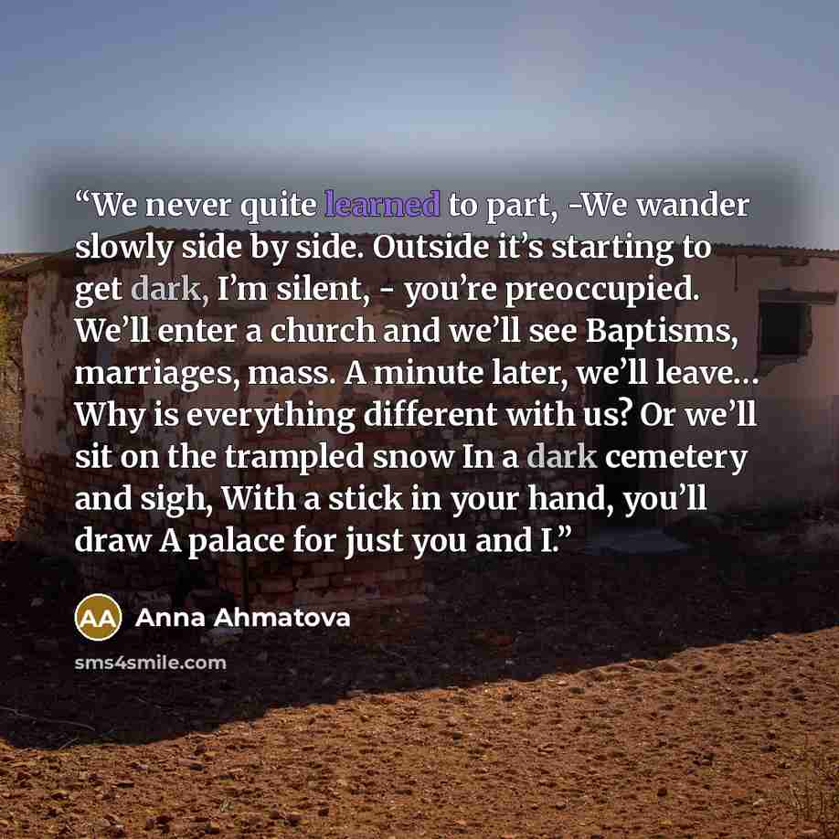 “We never quite learned to part, -We wander slowly side by side. Outside it’s starting to get dark, I’m silent, - you’re preoccupied. We’ll enter a church and we’ll see Baptisms, marriages, mass. A minute later, we’ll leave… Why is everything different with us? Or we’ll sit on the trampled snow In…” quote by Anna Ahmatova