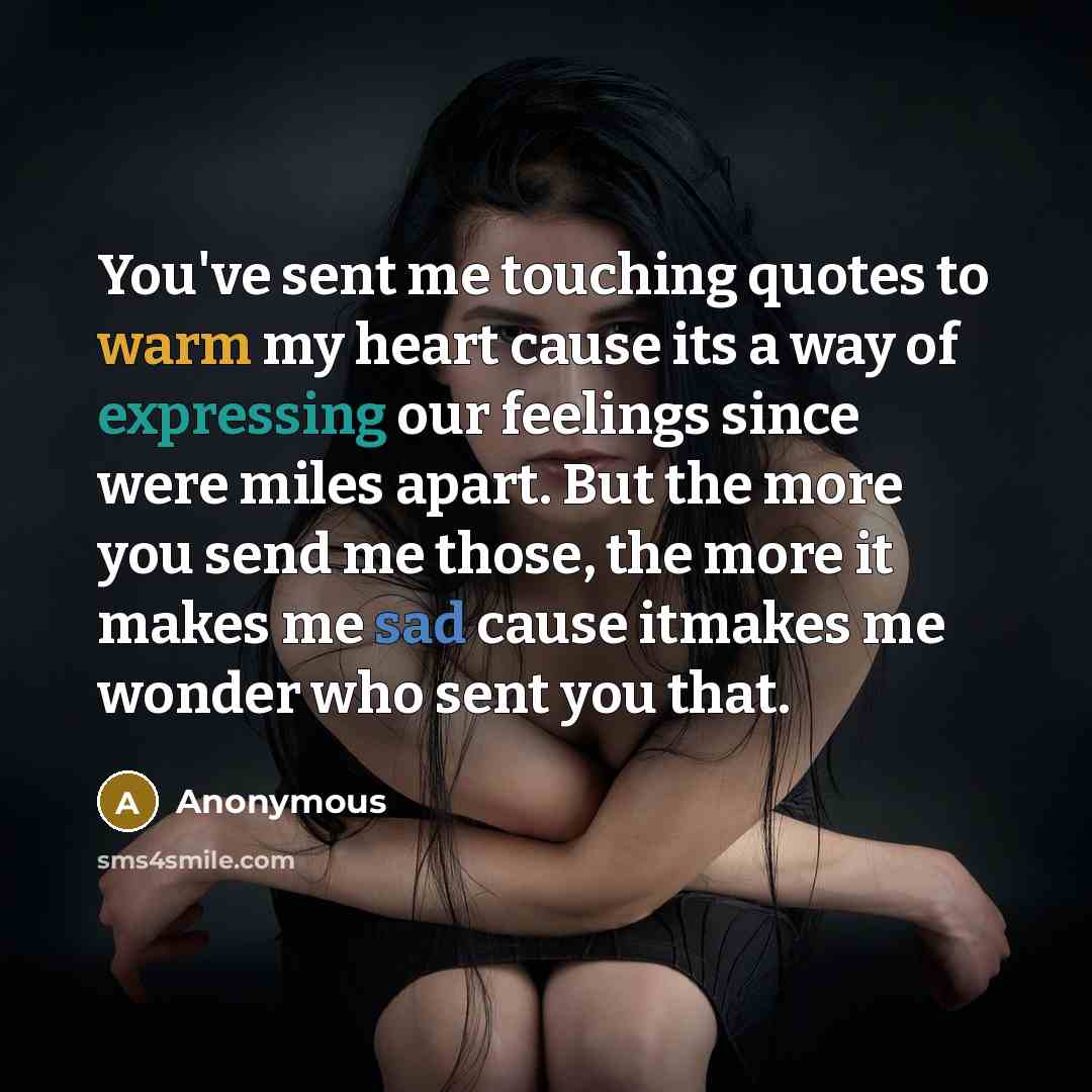 “You've sent me touching quotes to warm my heart cause its a way of expressing our feelings since were miles apart. But the more you send me those, the more it makes me sad cause itmakes me wonder who sent you that.” quote by Anonymous