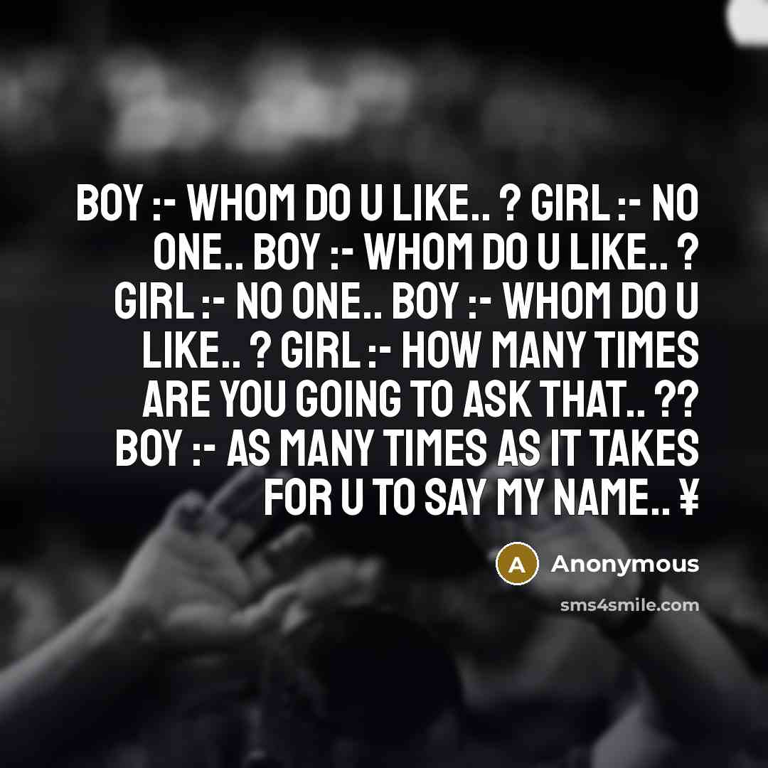 “Boy :- Whom do u Like.. ? Girl :- No One.. Boy :- Whom do u Like.. ? Girl :- No One.. Boy :- Whom do u Like.. ? Girl :- How many times are you going to ask that.. ?? Boy :- As many times as it takes for u to say my name.. ¥” quote by Anonymous