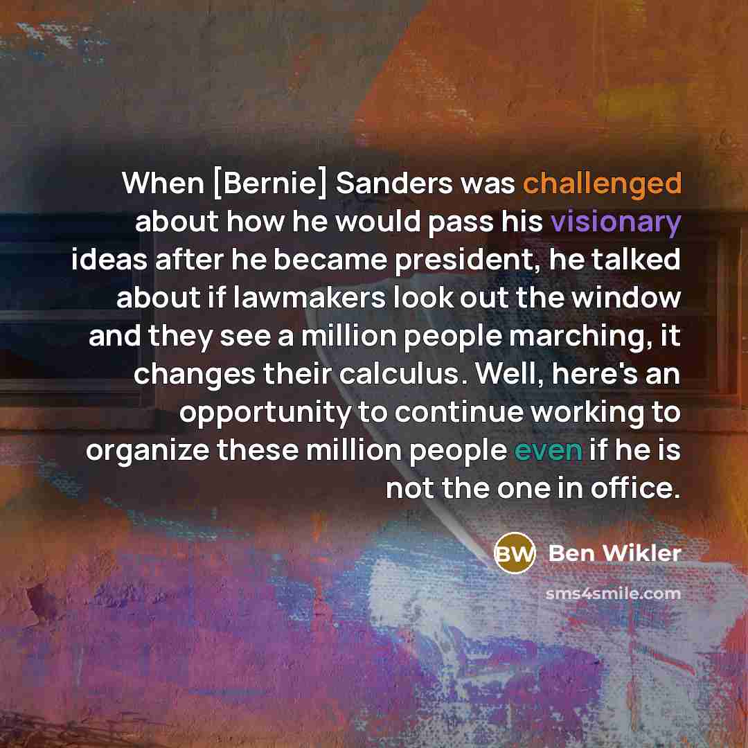 “When [Bernie] Sanders was challenged about how he would pass his visionary ideas after he became president, he talked about if lawmakers look out the window and they see a million people marching, it changes their calculus. Well, here's an opportunity to continue working to organize these million…” quote by Ben Wikler