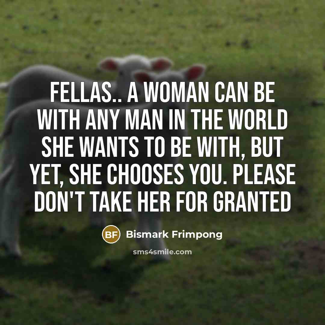 “FELLAS.. A woman can be with any man in the world she wants to be with, but yet, she chooses you. Please don't take her for granted” quote by Bismark Frimpong